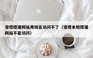 义乌宝塔搭建网站用域名访问不了（宝塔本地搭建网站不能访问）
